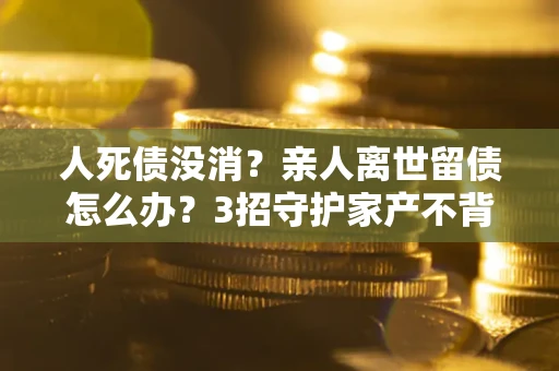 武汉人死债没消？亲人离世留债怎么办？3招守护家产不背锅