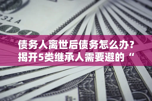 武汉债务人离世后债务怎么办？揭开5类继承人需要避的“坑”