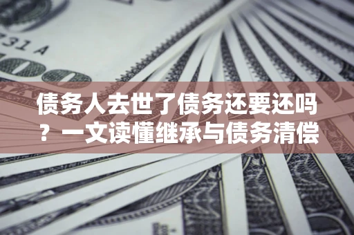 武汉债务人去世了债务还要还吗？一文读懂继承与债务清偿